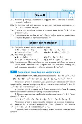 68 §4. Многочлени
354. Запишіть у вигляді многочлена n-цифрове число, записане за допомо-
гою однієї цифри а.
355. Чи існують такі цілі значення х, для яких значення многочлена 4x-
2
+ 2x + 11 є парним числом?
356. Доведіть, що для цілих значень х значення многочлена x5
– 6x2
+ 1 не
дорівнює нулю.
357. Семицифрове число ділиться на 7. Крайні цифри цього числа поміняли
місцями. Чи ділиться одержане число на 7?
358. Розкрийте дужки і зведіть подібні доданки:
а) 4a – 3 + (3a + 5 – 2a); б) 2x + 12 – (4x + 12 – 3x);
в) (–3a + 4b) – (2a – 1) + 6b; г) (–4x + 4) – (3x – y) – (2 + 2y).
359. Розв’яжіть рівняння:
а) 4 – 3y = 2(3y + 11); б) 0,5(9z + 2) = 7z + 2,5;
в) –1,2(m –1) + 0,7 = m + 0,8; г) 2(–4x + 4) – 3(3x – 2) – 3х = –1.
360. Човен проплив 84 км за 4,5 год, до того ж, протягом 2,5 год він плив за
течією річки i протягом 2 год — проти течії. Яка швидкість човна у сто-
ячій воді, якщо швидкість течії річки дорівнює 2,4 км/год?
1. Додавання многочленів. Додамо многочлени 4а2
– 6а + 5 і –2а2
+ 3а + 2:
(4а2
– 6а + 5) + (–2а2
+ 3а + 2) = 4а2
– 6а + 5 – 2а2
+ 3а + 2 = 2а2
– 3а + 7.
Розкривши дужки та звівши подібні доданки, ми записали суму даних
многочленів у вигляді многочлена. Отже, сумою многочленів 4а2
– 6а + 5 і
–2а2
+ 3а + 2 є многочлен 2а2
– 3а + 7.
У такий же спосіб додають три й більше многочленів. Суму будь-яких
многочленів завжди можна записати у вигляді многочлена.
2. Віднімання многочленів. Віднімемо від многочлена 4х2
– 4х + 7 мно-
гочлен 2х2
– 3х + 5:
(4х2
– 4х + 7) – (2х2
– 3х + 5) = 4х2
– 4х + 7 – 2х2
+ 3х – 5 = 2х2
– х + 2.
Розкривши дужки та звівши подібні доданки, ми записали різницю да-
них многочленів у вигляді многочлена. Отже, різницею многочленів
4х2
– 4х + 7 і 2х2
– 3х + 5 є многочлен 2х2
– х + 2.
Різницю будь-яких многочленів завжди можна записати у вигляді мно-
гочлена.
 