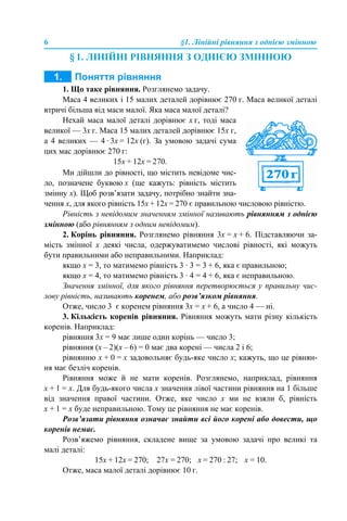 6 §1. Лінійні рівняння з однією змінною
§ 1. ЛІНІЙНІ РІВНЯННЯ З ОДНІЄЮ ЗМІННОЮ
1. ПОНЯТТЯ РІВНЯННЯ
1. Що таке рівняння. Розглянемо задачу.
Маса 4 великих і 15 малих деталей дорівнює 270 г. Маса великої деталі
втричі більша від маси малої. Яка маса малої деталі?
Нехай маса малої деталі дорівнює х г, тоді маса
великої — 3х г. Маса 15 малих деталей дорівнює 15х г,
а 4 великих — 4 · 3х = 12х (г). За умовою задачі сума
цих мас дорівнює 270 г:
15х + 12х = 270.
Ми дійшли до рівності, що містить невідоме чис-
ло, позначене буквою х (ще кажуть: рівність містить
змінну х). Щоб розв’язати задачу, потрібно знайти зна-
чення х, для якого рівність 15х + 12х = 270 є правильною числовою рівністю.
Рівність з невідомим значенням змінної називають рівнянням з однією
змінною (або рівнянням з одним невідомим).
2. Корінь рівняння. Розглянемо рівняння 3х = х + 6. Підставляючи за-
мість змінної х деякі числа, одержуватимемо числові рівності, які можуть
бути правильними або неправильними. Наприклад:
якщо х = 3, то матимемо рівність 3 · 3 = 3 + 6, яка є правильною;
якщо х = 4, то матимемо рівність 3 · 4 = 4 + 6, яка є неправильною.
Значення змінної, для якого рівняння перетворюється у правильну чис-
лову рівність, називають коренем, або розв’язком рівняння.
Отже, число 3 є коренем рівняння 3х = х + 6, а число 4 — ні.
3. Кількість коренів рівняння. Рівняння можуть мати різну кількість
коренів. Наприклад:
рівняння 3х = 9 має лише один корінь — число 3;
рівняння (х – 2)(х – 6) = 0 має два корені — числа 2 i 6;
рівнянню х + 0 = х задовольняє будь-яке число х; кажуть, що це рівнян-
ня має безліч коренів.
Рівняння може й не мати коренів. Розглянемо, наприклад, рівняння
х + 1 = х. Для будь-якого числа х значення лівої частини рівняння на 1 більше
від значення правої частини. Отже, яке число х ми не взяли б, рівність
х + 1 = х буде неправильною. Тому це рівняння не має коренів.
Розв’язати рівняння означає знайти всі його корені або довести, що
коренів немає.
Розв’яжемо рівняння, складене вище за умовою задачі про великі та
малі деталі:
15х + 12х = 270; 27х = 270; х = 270 : 27; х = 10.
Отже, маса малої деталі дорівнює 10 г.
 