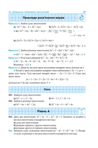 11. Додавання і віднімання многочленів 69
Приклад 1. Знайти суму многочленів:
а) –5х2
+ 2xy – 4 і 4x2
– 6xy; б) 2a2
b – 2; 5a2
b + 2а і –3a2
b + 6а.
● а) (–5х2
+ 2xy – 4) + (4x2
– 6xy) = =
= .
б)
4a2
b + 8а – 2. ●
Приклад 2. Знайти різницю многочленів 5а2
– 1 + 4ab і 8a2
– 3ab.
● (5а2
– 1 + 4ab) – (8a2
– 3ab) = = –3a2
+ 7аb – 1. ●
Приклад 3. Розв’язати рівняння 4х3
– 2х – (4х + 9 + 4х3
) = 0.
● 4х3
– 2х – 4х – 9 – 4х3
= 0; –6х – 9 = 0; –6х = 9; х = –1,5.
Відповідь. –1,5. ●
Приклад 4. Довести, що сума трьох послідовних непарних чисел ділиться на 3.
● Нехай із трьох послідовних непарних чисел найменшим є 2n + 1, де n —
деяке ціле число. Тоді наступні непарні числа — 2n + 3 і 2n + 5. Сума цих
трьох чисел
2n + 1 + 2n + 3 + 2n + 5 = 6n + 9 = 3(2n + 3)
ділиться на 3, бо має дільником число 3. ●
361. Знайдіть суму многочленів:
a) 2a2
– а і а2
– 3a; б) 4х + 1 і х2
+ 2х + 4.
362. Знайдіть різницю многочленів:
а) 5a2
+ 4a і 4a2
+ 2a; б) 5y2
+ 4y + 4 і 4y2
+ 4y.
363. Дано два многочлени: 3х2
+ 2х – 5 і 2х2
– 2х + 3. Запишіть та подайте у
вигляді многочлена стандартного вигляду:
а) суму цих многочленів;
б) різницю першого і другого многочленів;
в) різницю другого й першого многочленів.
364. Запишіть суму та різницю многочленів 6y2
– 4y + 3 і 5y2
+ 6y – 3. Подай-
те суму та різницю у вигляді многочленів стандартного вигляду.
 