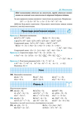 72 §4. Многочлени
За цим правилом можна множити і многочлен на одночлен. Наприклад:
(3х2
– х + 2)·3х = 3х2
·3х – х·3х + 2·3х = 9х3
– 3х2
+ 6х.
Добуток будь-якого одночлена і будь-якого многочлена завжди можна
записати у вигляді многочлена.
Приклад 1. Виконати множення:
а) 2a2
b·(–5b2
+ 2ab); б) (2a + b – 3c)·(–4а).
● а) 2a2
b·(–5b2
+ 2ab) = 2a2
b·(–5b2
)+ 2a2
b·2ab = –10a2
b3
+ 4a3
b2
.
Скорочений запис: 2a2
b·(–5b2
+ 2ab) = –10a2
b3
+ 4a3
b2
.
б) (2a + b – 3c) · (–4а) = 2a · (–4а) + b · (–4а) – 3c · (–4а) =
= –8a2
– 4аb + 12ас.
Скорочений запис: (2a + b – 3c)·(–4а) = –8a2
– 4аb + 12ас. ●
Приклад 2. Спростити вираз 5х(х2
+ 4х – 2) – 2х2
(3х – 1).
● 5х(х2
+ 4х – 2) – 2х2
(3х – 1) = =
= –х3
+ 22х2
– 10х. ●
Приклад 3. Розв’язати рівняння 2х(2х + 3) – 7 = 4х2
– 4.
● 4х2
+ 6х – 7 = 4х2
– 4; 4х2
+ 6х – 4х2
= 7 – 4; 6х = 3; х = 0,5.
Відповідь. 0,5. ●
388. Виконайте множення:
a) a(а + 1); б) а(а2
– 2a); в) х(х2
+ х – 4);
г) (a + 4)·a; д) (b + 2a)·b; е) (y2
+ 4y + 4)·y.
Перемножте вирази:
389. а) х(2х – 5); б) 2а2
(5а + 3); в) b(4b2
+ 3b);
г) –а2
(a2
– 2a + 1); д) 4с2
(2с3
– с2
+ 5); е) –аb(2a – 3b – 2);
є) (х2
– 5х)·х2
; ж) (–y3
+ 5y3
)·(–4y); з) (y2
– x – 3)·2xy.
390. а) а(2а + 3); б) 3х(х2
– 4х + 3); в) –2b(b2
+ 2b – 3);
г) 3с2
(–2с4
+ с2
+ 3); д) (–3n2
+ 2n) · 2n; е) (2a2
– 2a – 5)·(–3a).
Запишіть у вигляді многочлена стандартного вигляду:
391. a) –х(4х – 3) + 3; б) (5а + 2)·(–4а) + 10а2
;
в) a2
(2a3
+ а) – 2a3
; г) 4x(2x – 3x2
) – 8x2
– 2x.
Щоб помножити одночлен на многочлен, треба одночлен помно-
жити на кожний член многочлена й одержані добутки додати.
 