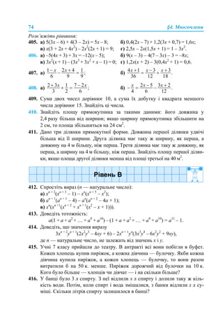 74 §4. Многочлени
Розв’яжіть рівняння:
405. а) 5(3х – 6) + 4(3 – 2х) = 5х – 8; б) 0,4(2х – 7) + 1,2(3х + 0,7) = 1,6х;
в) х(3 + 2х + 4х2
) – 2х2
(2х + 1) = 9; г) 2,5х – 2х(1,5х + 1) = 1 – 3х2
.
406. а) –5(4х + 3) + 3х = –12(х – 5); б) 9(х – 3) – 4(7 – 3х) – 3 = –8х;
в) 3х2
(х + 1) – (3х3
+ 3х2
+ х – 1) = 0; г) 1,2х(х + 2) – 3(0,4х2
+ 1) = 0,6.
407. а) б)
408. а) б)
409. Сума двох чисел дорівнює 10, а сума їх добутку і квадрата меншого
числа дорівнює 15. Знайдіть ці числа.
410. Знайдіть площу прямокутника за такими даними: його довжина у
2,4 разу більша від ширини; якщо ширину прямокутника збільшити на
2 см, то площа збільшиться на 24 см2
.
411. Дано три ділянки прямокутної форми. Довжина першої ділянки удвічі
більша від її ширини. Друга ділянка має таку ж ширину, як перша, а
довжину на 4 м більшу, ніж перша. Третя ділянка має таку ж довжину, як
перша, а ширину на 4 м більшу, ніж перша. Знайдіть площу першої ділян-
ки, якщо площа другої ділянки менша від площі третьої на 40 м2
.
412. Спростіть вираз (n — натуральне число):
а) xn + 2
(xn + 3
– 1) – xn
(xn + 5
– x2
);
б) аn + 1
(аn + 1
– 4) – аn
(аn + 2
– 4a + 1);
в) xn
(xn +1
(xn + 2
+ xn + 1
(x2
– x + 1))).
413. Доведіть тотожність:
а(1 + а + а2
+ … + а9
+ а10
) – (1 + а + а2
+ … + а9
+ а10
) = а11
– 1.
414. Доведіть, що значення виразу
3xn + 2
уn + 1
(2x2
у3
– 4xу + 6) – 2xn + 1
уn
(3x3
у4
– 6x2
у2
+ 9ху),
де n — натуральне число, не залежать від значень x і у.
415. Учні 7 класу прийшли до театру. В антракті всі вони побігли в буфет.
Кожен хлопець купив пиріжок, а кожна дівчина — булочку. Якби кожна
дівчина купила пиріжок, а кожен хлопець — булочку, то вони разом
витратили б на 50 к. менше. Пиріжок дорожчий від булочки на 10 к.
Кого було більше — хлопців чи дівчат — і на скільки більше?
416. У банці було 3 л спирту. З неї відлили х л спирту і долили таку ж кіль-
кість води. Потім, коли спирт і вода змішалися, з банки відлили х л су-
міші. Скільки літрів спирту залишилося в банці?
 