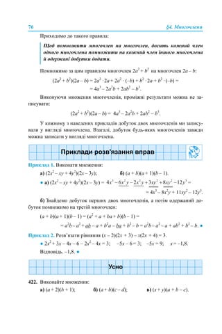 76 §4. Многочлени
Приходимо до такого правила:
Помножимо за цим правилом многочлен 2а2
+ b2
на многочлен 2а – b:
(2а2
+ b2
)(2а – b) = 2a2
·2a + 2a2
· (–b) + b2
·2a + b2
·(–b) =
= 4a3
– 2a2
b + 2ab2
– b3
.
Виконуючи множення многочленів, проміжні результати можна не за-
писувати:
(2а2
+ b2
)(2а – b) = 4a3
– 2a2
b + 2ab2
– b3
.
У кожному з наведених прикладів добуток двох многочленів ми запису-
вали у вигляді многочлена. Взагалі, добуток будь-яких многочленів завжди
можна записати у вигляді многочлена.
Приклад 1. Виконати множення:
а) (2x2
– xy + 4y2
)(2x – 3y); б) (a + b)(а + 1)(b – 1).
● а) (2x2
– xy + 4y2
)(2x – 3y) = =
= 4x3
– 8x2
y + 11xy2
– 12y3
.
б) Знайдемо добуток перших двох многочленів, а потім одержаний до-
буток помножимо на третій многочлен:
(a + b)(а + 1)(b – 1) = (a2
+ а + bа + b)(b – 1) =
= a2
b– a2
+ аb – a + b2
a – ba + b2
– b = a2
b– a2
– a + ab2
+ b2
– b. ●
Приклад 2. Розв’язати рівняння (х – 2)(2х + 3) – х(2х + 4) = 3.
● 2х2
+ 3х – 4х – 6 – 2х2
– 4x = 3; –5х – 6 = 3; –5х = 9; х = –1,8.
Відповідь. –1,8. ●
422. Виконайте множення:
a) (a + 2)(b + 1); б) (a + b)(c – d); в) (x + y)(a + b – c).
Щоб помножити многочлен на многочлен, досить кожний член
одного многочлена помножити на кожний член іншого многочлена
й одержані добутки додати.
 