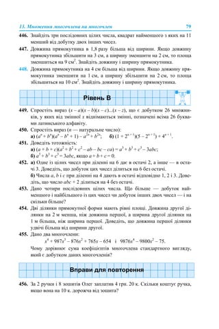 13. Множення многочлена на многочлен 79
446. Знайдіть три послідовних цілих числа, квадрат найменшого з яких на 11
менший від добутку двох інших чисел.
447. Довжина прямокутника в 1,8 разу більша від ширини. Якщо довжину
прямокутника збільшити на 3 см, а ширину зменшити на 2 см, то площа
зменшиться на 9 см2
. Знайдіть довжину і ширину прямокутника.
448. Довжина прямокутника на 4 см більша від ширини. Якщо довжину пря-
мокутника зменшити на 1 см, а ширину збільшити на 2 см, то площа
збільшиться на 10 см2
. Знайдіть довжину і ширину прямокутника.
449. Спростіть вираз (х – а)(х – b)(х – с)...(х – z), що є добутком 26 множни-
ків, у яких від змінної х віднімаються змінні, позначені всіма 26 буква-
ми латинського алфавіту.
450. Спростіть вираз (n — натуральне число):
а) (an
+ bn
)(an
– bn
+ 1) – a2n
+ b2n
; б) (1 + 2n + 1
)(5 – 2n + 1
) + 4n + 1
.
451. Доведіть тотожність:
а) (a + b + c)(a2
+ b2
+ c2
– ab – bc – ca) = a3
+ b3
+ c3
– 3abc;
б) a3
+ b3
+ c3
= 3abc, якщо a + b + c = 0.
452. а) Одне із цілих чисел при діленні на 6 дає в остачі 2, а інше — в оста-
чі 3. Доведіть, що добуток цих чисел ділиться на 6 без остачі.
б) Числа a, b і c при діленні на 4 дають в остачі відповідно 1, 2 і 3. Дове-
діть, що число abc + 2 ділиться на 4 без остачі.
453. Дано чотири послідовних цілих числа. Що більше — добуток най-
меншого і найбільшого із цих чисел чи добуток інших двох чисел — і на
скільки більше?
454. Дві ділянки прямокутної форми мають рівні площі. Довжина другої ді-
лянки на 2 м менша, ніж довжина першої, а ширина другої ділянки на
1 м більша, ніж ширина першої. Доведіть, що довжина першої ділянки
удвічі більша від ширини другої.
455. Дано два многочлени:
х4
+ 987х3
– 876х2
+ 765х – 654 і 9876х4
– 9800х2
– 75.
Чому дорівнює сума коефіцієнтів многочлена стандартного вигляду,
який є добутком даних многочленів?
456. За 2 ручки і 8 зошитів Олег заплатив 4 грн. 20 к. Скільки коштує ручка,
якщо вона на 10 к. дорожча від зошита?
 