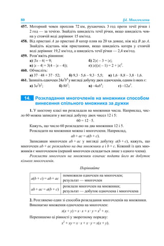 80 §4. Многочлени
457. Моторний човен проплив 72 км, рухаючись 3 год проти течії річки і
2 год — за течією. Знайдіть швидкість течії річки, якщо швидкість чов-
на у стоячій воді дорівнює 15 км/год.
458. Від пристані А до пристані В катер плив на 20 хв довше, ніж від В до А.
Знайдіть відстань між пристанями, якщо швидкість катера у стоячій
воді дорівнює 19,2 км/год, а швидкість течії річки — 2,4 км/год.
459. Розв’яжіть рівняння:
a) |3x – 6| = 9; б) 2|x| – 3 = |x|;
в) |x – 4| = 3(4 – |x – 4|); г) |x|(|x| – 1) = 2 + |x|2
.
460. Обчисліть:
а) 37 · 48 + 37 · 52; б) 9,3 · 5,6 – 9,3 · 5,5; в) 1,6 · 8,8 – 3,8 · 1,6.
461. Запишіть одночлен 24a3
b4
у вигляді добутку двох одночленів, одним із яких є:
а) 3a2
b2
; б) 8b3
; в) –4ab4
; г) –12a3
.
1. У шостому класі ми розкладали на множники числа. Наприклад, чис-
ло 60 можна записати у вигляді добутку двох чисел 12 і 5:
60 = 12 · 5.
Кажуть, що число 60 розкладено на два множники 12 і 5.
Розкладати на множники можна і многочлени. Наприклад,
аb + аc = а(b + c).
Записавши многочлен аb + ac у вигляді добутку а(b + c), кажуть, що
многочлен ab + аc розкладено на два множники а і b + c. Кожний із цих мно-
жників є многочленом (перший многочлен складається лише з одного члена).
Розкласти многочлен на множники означає подати його як добуток
кількох многочленів.
Порівняйте
2. Розглянемо один зі способів розкладання многочленів на множники.
Виконаємо множення одночлена на многочлен:
x(x + y) = x · x + x · y = x2
+ xy.
Перепишемо ці рівності у зворотному порядку:
x2
+ xy = x · x + x · y = x(x + y).
а(b + c) = аb + аc
помножили одночлен на многочлен;
результат — многочлен
аb + аc = а(b + c)
розклали многочлен на множники;
результат — добуток одночлена і многочлена
 