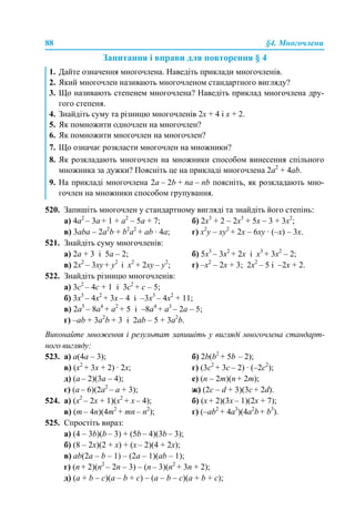 88 §4. Многочлени
Запитання і вправи для повторення § 4
520. Запишіть многочлен у стандартному вигляді та знайдіть його степінь:
a) 4a2
– 3a + 1 + а2
– 5a + 7; б) 2х3
+ 2 – 2х3
+ 5х – 3 + 3х2
;
в) 3aba – 2a2
b + b2
a2
+ ab · 4a; г) x2
y – хy2
+ 2x – 6хy · (–x) – 3x.
521. Знайдіть суму многочленів:
a) 2a + 3 і 5a – 2; б) 5x3
– 3x2
+ 2x і x3
+ 3x2
– 2;
в) 2x2
– 3xy + y2
і x2
+ 2xy – y2
; г) –х2
– 2х + 3; 2х2
– 5 і –2x + 2.
522. Знайдіть різницю многочленів:
а) 3с2
– 4с + 1 і 3с2
+ с – 5;
б) 3х3
– 4х2
+ 3х – 4 і –3х3
– 4х2
+ 11;
в) 2а5
– 8а4
+ а2
+ 5 і –8а4
+ а3
– 2а – 5;
г) –аb + 3а2
b + 3 і 2аb – 5 + 3а2
b.
Виконайте множення і результат запишіть у вигляді многочлена стандарт-
ного вигляду:
523. a) a(4a – 3); б) 2b(b2
+ 5b – 2);
в) (x2
+ 3x + 2) · 2x; г) (3c2
+ 3c – 2) · (–2с2
);
д) (a – 2)(3a – 4); е) (n – 2m)(n + 2m);
є) (a – 6)(2a2
– а + 3); ж) (2c – d + 3)(3c + 2d).
524. а) (х2
– 2х + 1)(х2
+ х – 4); б) (х + 2)(3х – 1)(2х + 7);
в) (т – 4n)(4m2
+ mn – n2
); г) (–ab2
+ 4a3
)(4a2
b + b3
).
525. Спростіть вираз:
а) (4 – 3b)(b – 3) + (5b – 4)(3b – 3);
б) (8 – 2х)(2 + х) + (х – 2)(4 + 2х);
в) ab(2a – b – 1) – (2a – 1)(ab – 1);
г) (n + 2)(n2
– 2n – 3) – (n – 3)(n2
+ 3n + 2);
д) (a + b – c)(a – b + c) – (a – b – c)(a + b + c);
1. Дайте означення многочлена. Наведіть приклади многочленів.
2. Який многочлен називають многочленом стандартного вигляду?
3. Що називають степенем многочлена? Наведіть приклад многочлена дру-
гого степеня.
4. Знайдіть суму та різницю многочленів 2х + 4 і х + 2.
5. Як помножити одночлен на многочлен?
6. Як помножити многочлен на многочлен?
7. Що означає розкласти многочлен на множники?
8. Як розкладають многочлен на множники способом винесення спільного
множника за дужки? Поясніть це на прикладі многочлена 2a2
+ 4ab.
9. На прикладі многочлена 2a – 2b + na – nb поясніть, як розкладають мно-
гочлен на множники способом групування.
 