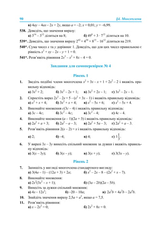 90 §4. Многочлени
в) 4ay – 4ax – 2x + 2y, якщо a = –2; x = 0,01; y = –6,99.
538. Доведіть, що значення виразу:
а) 314
– 312
ділиться на 8; б) 498
+ 3 · 715
ділиться на 10.
539*. Доведіть, що значення виразу 242
+ 420
+ 815
– 1612
ділиться на 219.
540*. Сума чисел x та y дорівнює 1. Доведіть, що для цих чисел правильною є
рівність x2
+ xy – 2x – y + 1 = 0.
541*. Розв’яжіть рівняння 2x3
– x2
+ 8x – 4 = 0.
Завдання для самоперевірки № 4
Рівень 1
1. Зведіть подібні члени многочлена x2
+ 3x – x + 1 + 2x2
– 2 і вкажіть пра-
вильну відповідь:
а) 3x2
+ 2; б) 3x2
– 2x + 1; в) 3x2
+ 2x – 1; г) 3x2
– 2x – 1.
2. Спростіть вираз 2x2
– 2x + 5 – (x2
+ 3x – 1) і вкажіть правильну відповідь:
а) x2
+ x + 4; б) 3x2
+ x + 4; в) x2
– 5x + 6; г) x2
– 5x + 4.
3. Виконайте множення с(3с – 4) і вкажіть правильну відповідь:
а) 3с – 4с; б) 3с2
– 4с; в) 3с2
– 4; г) 4с – 4.
4. Виконайте множення (а – 1)(2а + 3) і вкажіть правильну відповідь:
а) 2а2
+ а + 3; б) 2а2
– а – 3; в) 2а2
+ 5а – 3; г) 2а2
+ а – 3.
5. Розв’яжіть рівняння 2(x – 2) = x і вкажіть правильну відповідь:
а) 2; б) –4; в) 4; г)
6. У виразі 3x – 3y винесіть спільний множник за дужки і вкажіть правиль-
ну відповідь:
а) 3(x – 3y); б) 3(x – y); в) 3(x + y); г) 3(3x – y).
Рівень 2
7. Запишіть у вигляді многочлена стандартного вигляду:
а) 3(4а – 1) – (12а + 3) + 2а; б) x2
– 2x – 8 – (2x2
+ x – 7).
8. Виконайте множення:
а) 2х2
(3х2
– х + 1); б) (3а – 2b)(2а – 5b).
9. Винесіть за дужки спільний множник:
a) 4x – 12x2
; б) –20 – 10a; в) 2а2
b + 4a3
b – 2a4
b.
10. Знайдіть значення виразу 2,5a + a2
, якщо a = 7,5.
11. Розв’яжіть рівняння:
а) x – 2х2
= 0; б) 2х2
+ 8х = 0.
 