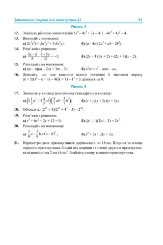 Запитання і вправи для повторення §4 91
Рівень 3
12. Знайдіть різницю многочленів 5х4
– 4х3
+ 3х – 4 і –4х3
+ 4х2
– 4.
13. Виконайте множення:
a) 2x3
у2
(–1,6x4
у3
+ 3,4x2
у); б) (a – 4b)(2a2
+ ab – 2b2
).
14. Розв’яжіть рівняння:
а) б) (2x – 3)(3x + 2) = (2x + 3)(x – 2).
15. Розкладіть на множники:
a) (m – n)(m – 2n) + 3m – 3n; б) a2
m + x2
– amx – ax.
16. Доведіть, що для кожного цілого значення k значення виразу
(k + 5)(k2
– k + 1) – 4k(k + 1) – k3
+ 3 ділиться на 8.
Рівень 4
17. Запишіть у вигляді многочлена стандартного вигляду:
а) б) (x + y)(x + 2y)(x + 3y).
18. Обчисліть: (215
+ 3)(214
+ 47
– 3) – 230
.
19. Розв’яжіть рівняння:
а) x3
+ 6x2
+ 2x + 12 = 0; б) (|x| – 1)(2|x| – 3) = 2x2
.
20. Розкладіть на множники:
а) ; б) x2
+ (a + 2)x + 2a.
21. Периметри двох прямокутників дорівнюють по 18 см. Ширина та площа
першого прямокутника більші від ширини та площі другого прямокутни-
ка відповідно на 2 см і 6 см2
. Знайдіть площу кожного прямокутника.
 