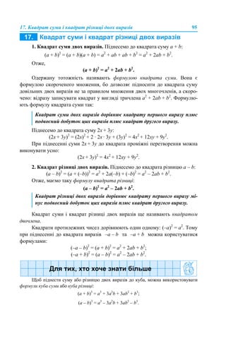17. Квадрат суми і квадрат різниці двох виразів 95
1. Квадрат суми двох виразів. Піднесемо до квадрата суму a + b:
(a + b)2
= (a + b)(a + b) = a2
+ аb + ab + b2
= a2
+ 2ab + b2
.
Отже,
(a + b)2
= a2
+ 2ab + b2
.
Одержану тотожність називають формулою квадрата суми. Вона є
формулою скороченого множення, бо дозволяє підносити до квадрата суму
довільних двох виразів не за правилом множення двох многочленів, а скоро-
чено: відразу записувати квадрат у вигляді тричлена a2
+ 2ab + b2
. Формулю-
ють формулу квадрата суми так:
Піднесемо до квадрата суму 2x + 3y:
(2x + 3y)2
= (2х)2
+ 2 · 2x · 3y + (3y)2
= 4х2
+ 12xy + 9y2
.
При піднесенні суми 2x + 3y до квадрата проміжні перетворення можна
виконувати усно:
(2x + 3y)2
= 4х2
+ 12xy + 9y2
.
2. Квадрат різниці двох виразів. Піднесемо до квадрата різницю a – b:
(a – b)2
= (a + (–b))2
= a2
+ 2а(–b) + (–b)2
= a2
– 2ab + b2
.
Отже, маємо таку формулу квадрата різниці:
(a – b)2
= a2
– 2ab + b2
.
Квадрат суми і квадрат різниці двох виразів ще називають квадратом
двочлена.
Квадрати протилежних чисел дорівнюють один одному: (–а)2
= a2
. Тому
при піднесенні до квадрата виразів –a – b та –a + b можна користуватися
формулами:
(–a – b)2
= (a + b)2
= a2
+ 2ab + b2
;
(–a + b)2
= (a – b)2
= a2
– 2ab + b2
.
Щоб піднести суму або різницю двох виразів до куба, можна використовувати
формули куба суми або куба різниці:
(a + b)3
= a3
+ 3а2
b + 3ab2
+ b3
;
(a – b)3
= a3
– 3а2
b + 3ab2
– b3
.
Квадрат суми двох виразів дорівнює квадрату першого виразу плюс
подвоєний добуток цих виразів плюс квадрат другого виразу.
Квадрат різниці двох виразів дорівнює квадрату першого виразу мі-
нус подвоєний добуток цих виразів плюс квадрат другого виразу.
 