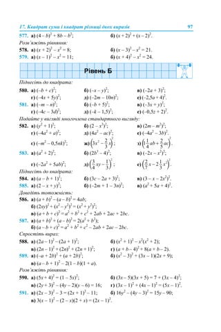 17. Квадрат суми і квадрат різниці двох виразів 97
577. а) (4 – b)2
+ 8b – b2
; б) (x + 2)2
+ (x – 2)2
.
Розв’яжіть рівняння:
578. а) (х + 2)2
– х2
= 8; б) (x – 3)2
– x2
= 21.
579. а) (x – 1)2
– x2
= 11; б) (x + 4)2
– x2
= 24.
Піднесіть до квадрата:
580. а) (–b + c)2
; б) (–x – y)2
; в) (–2а + 3)2
;
г) (–4x + 5y)2
; д) (–2m – 10n)2
; е) (–2,5а + 4)2
.
581. а) (–m – n)2
; б) (–b + 5)2
; в) (–3x + y)2
;
г) (–4c – 3d)2
; д) (–k – 1,5)2
; е) (–0,5z + 2)2
.
Подайте у вигляді многочлена стандартного вигляду:
582. а) (y2
+ 1)2
; б) (2 – х3
)2
; в) (2m – m2
)2
;
г) (–4a2
+ a)2
; д) (4a2
– аc)2
; е) (–4a2
– 3b)2
.
є) (–m2
– 0,5nk)2
; ж) з)
583. а) (a2
+ 2)2
; б) (2b3
– 4)2
; в) (–2x – x2
)2
;
г) (–2a2
+ 5аb)2
; д) е)
Піднесіть до квадрата:
584. а) (а – b + 1)2
; б) (3с – 2а + 3)2
; в) (3 – x – 2х2
)2
.
585. а) (2 – x + y)2
; б) (–2m + 1 – 3n)2
; в) (а2
+ 5а + 4)2
.
Доведіть тотожність:
586. а) (a + b)2
– (a – b)2
= 4ab;
б) (2xy)2
+ (x2
– y2
)2
= (x2
+ y2
)2
;
в) (a + b + c)2
= a2
+ b2
+ c2
+ 2ab + 2ac + 2bc.
587. а) (a + b)2
+ (a – b)2
= 2(a2
+ b2
);
б) (a – b + c)2
= a2
+ b2
+ c2
– 2ab + 2ac – 2bc.
Спростіть вираз:
588. а) (2a – 1)2
– (2a + 1)2
; б) (x2
+ 1)2
– x2
(x2
+ 2);
в) (2n – 1)2
+ (2n)2
+ (2n + 1)2
; г) (a + b – 4)2
+ 8(a + b – 2).
589. а) (–a + 2b)2
+ (a + 2b)2
; б) (x2
– 3)2
+ (3x – 1)(2x + 9);
в) (а – b + 1)2
– 2(1 – b)(1 + а).
Розв’яжіть рівняння:
590. а) (5х + 4)2
= (1 – 5х)2
; б) (3x – 5)(3x + 5) = 7 + (3x – 4)2
;
в) (2y + 3)2
– (4у – 2)(у – 6) = 16; г) (3x – 1)2
+ (4x – 1)2
= (5x – 1)2
.
591. а) (2x – 3)2
– 3 = (2x + 1)2
– 11; б) 16y2
– (4у – 3)2
= 15y – 90;
в) 3(x – 1)2
– (2 – x)(2 + x) = (2x – 1)2
.
 
