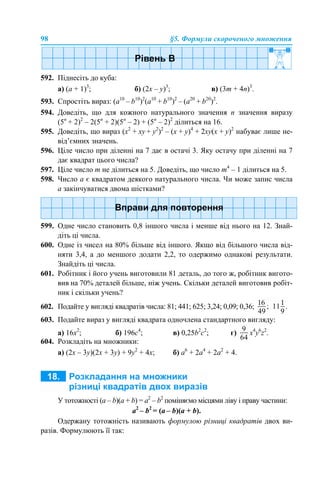 98 §5. Формули скороченого множення
592. Піднесіть до куба:
а) (а + 1)3
; б) (2х – у)3
; в) (3m + 4n)3
.
593. Спростіть вираз: (a10
– b10
)2
(a10
+ b10
)2
– (a20
+ b20
)2
.
594. Доведіть, що для кожного натурального значення n значення виразу
(5n
+ 2)2
– 2(5n
+ 2)(5n
– 2) + (5n
– 2)2
ділиться на 16.
595. Доведіть, що вираз (x2
+ ху + y2
)2
– (x + у)4
+ 2ху(x + у)2
набуває лише не-
від’ємних значень.
596. Ціле число при діленні на 7 дає в остачі 3. Яку остачу при діленні на 7
дає квадрат цього числа?
597. Ціле число m не ділиться на 5. Доведіть, що число m4
– 1 ділиться на 5.
598. Число а є квадратом деякого натурального числа. Чи може запис числа
а закінчуватися двома шістками?
599. Одне число становить 0,8 іншого числа і менше від нього на 12. Знай-
діть ці числа.
600. Одне із чисел на 80% більше від іншого. Якщо від більшого числа від-
няти 3,4, а до меншого додати 2,2, то одержимо однакові результати.
Знайдіть ці числа.
601. Робітник і його учень виготовили 81 деталь, до того ж, робітник вигото-
вив на 70% деталей більше, ніж учень. Скільки деталей виготовив робіт-
ник і скільки учень?
602. Подайте у вигляді квадратів числа: 81; 441; 625; 3,24; 0,09; 0,36;
603. Подайте вираз у вигляді квадрата одночлена стандартного вигляду:
а) 16х2
; б) 196с4
; в) 0,25b2
с2
; г) x4
y6
z2
.
604. Розкладіть на множники:
а) (2x – 3y)(2x + 3y) + 9y2
+ 4х; б) а6
+ 2a4
+ 2a2
+ 4.
У тотожності (a – b)(a + b) = a2
– b2
поміняємо місцями ліву і праву частини:
a2
– b2
= (a – b)(a + b).
Одержану тотожність називають формулою різниці квадратів двох ви-
разів. Формулюють її так:
 
