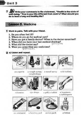7 Write your comments to the statem ent, “Health is the state of
well-being.” How is your life different from Jack’s? What should you
do to lead a long and healthy life?
Medicine
1 Work in pairs. Talk with your friend.
1. Do you often feel ill?
2. Where do you go for medical care?
3. Have you got a family doctor? When is the doctor consulted?
4. When did vou have vour last medical checkup?
5. What did the doctor say? n
6. Were you prescribed any medicines?
2 a) Listen and repeat.
% Q 7 r i
an aspirin a cough syrup/ a nasal spray
cough drops
cold tablets
s i
| p!
vitamins eye drops a pill/a tablet a teaspoon/
a tablespoon
&
1f r *
Jf
~ & 1
anointment a heating pad an ice pack a lotion
 