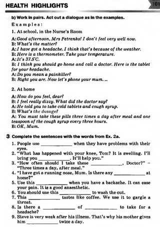 HEALTH HIGHLIGHTS J 101
— — wnnimiMiii »x..
b) Work in pairs. Act out a dialogue as in the examples.
E x a m p l e s :
1. At school, in the Nurse’s Room
A: Good afternoon, Mrs Petrenko! I don’t feel very well now.
B: What’s the matter?
A:I have got a headache. I think that’s because of the weather.
B:Here is a thermometer. Take your temperature.
A :It’s 37.5’C.
B: I think you should go home and call a doctor. Here is the tablet
for your headache.
A: Do you mean a painkiller?
B: Right you are. Now let’s phone your mum....
2. At home
A: How do you feel, dear?
B: I feel really dizzy. What did the doctor say?
A: He told you to lake cold tablets and cough syrup.
B: What’s the dosage?
A: You must take these pills three times a day after meal and one
teaspoon of the cough syrup every three hours.
B: OK, Mum.
3 Complete the sentences with the words from Ex. 2a.
1. People use____________ when they have problems with their
eyes.
2. “What has happened with your knee, Tom? It is swelling. I’ll
bring you____________ . It’ll help you.”
3. “How often should I take these ____________ , Doctor?” -
“Three times a day, after meal.”
4. “I have got a running nose, Mum. Is there any____________ at
home?”
5. Use th is____________ when you have a backache. It can ease
your pain. It is a good anaesthetic.
6. You should use this____________ to wash the cut.
7. This ____________ tastes like coffee. We use it to gargle a
throat.
8. Is there a _____________ o f _____________to take for a
headache?
9. Steve is very weak after his illness. That’s why his mother gives
him ____________ twice a day.
 