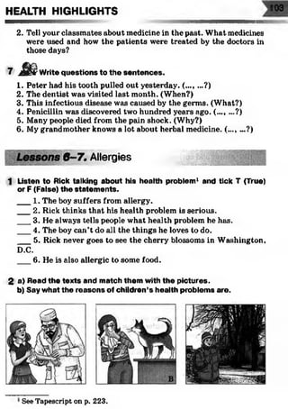 2. Tell your classmates about medicine in the past. What medicines
were used and how the patients were treated by the doctors in
those days?
7 m Write questions to the sentences.
1. Peter had his tooth pulled out yesterday. (..., ...?)
2. The dentist was visited last month. (When?)
3. This infectious disease was caused by the germs. (What?)
4. Penicillin was discovered two hundred years ago. (..., ...?)
5. Many people died from the pain shock. (Why?)
6. My grandmother knows a lot about herbal medicine. (..., ...?)
6 -7 . Allergies................ .
1 Listen to Rick talking about his health problem1 and tick T (True)
or F (False) the statem ents.
___1. The boy suffers from allergy.
___2. Rick thinks that his health problem is serious.
___3. He always tells people what health problem he has.
___4. The boy can’t do all the things he loves to do.
___5. Rick never goes to see the cherry blossoms in Washington,
D.C.
___6. He is also allergic to some food.
2 a) Read the texts and match them with the pictures,
b) Say what the reasons of children’s health problems are.
HEALTH HIGHLIGHTS 103
See Tapescript on p. 223.
 