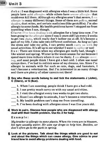 J o h n : I was diagnosed with allergies when I was a little kid. Some
people have mild allergies while others have severe allergies that
could even kill them. Although my allergies aren’t that severe, I am
allergic to many different things. Some of them are pollen, animal
dander, dust mites, and certain medicines (like penicillin). I’m also
allergic to some foods. My health problems haven’t stopped me from
travelling when I can, though.
C l a r e : I’ve been dealing with allergies for a long time now. I’ve
been going to the allergist since I was 5 years old! I go every 2 weeks
to get two shots, which really don’t bother me at all. It’s become a
part of my life. I also take two different medicines. As long as I get
the shots and take my pills, I can pretty much carry on with my
usual activities. It’s all up to me whether I want to suffer or not!
S u e : There are times when my allergies get really bad, though -
like winter and spring. Winter is the worst season for me because I
spend more time indoors where it can be dusty. I am always sneez­
ing, and most people think I have got a bad cold. I often use nasal
sprays then. I’ve had to rethink some of my dreams, too. Since I’m
allergic to animals with fur such as cats, dogs, and hamsters, 1
can’t become a veterinarian. But I’m interested in so many things
and there are plenty of other careers out there!
3 Say who th e se words belong to and tick the statem en ts J (John),
C (Clare), or S (Sue).
___1. When I am sneezing, people think I have got a bad cold.
___2.1 can pretty much carry on with my usual activities.
3. I visit the allergist every two weeks to get two shots.
___4. Since I am allergic to animals, I can’t become a veterinarian.
___5. My health problem can’t stop me from travelling.
6. I’ve been dealing with allergies since I was five years old.
4 Work in pairs. D iscuss how people who are diagnosed with allergy
deal with their health problem . Use Ex. 2 for help.
E x a m p l e :
My brother is allergic to some plants. When the trees are in blossom,
his eyes usually water. He uses eye drops to help him. Besides, we
don’t often go to the park in spring.
5 Look at th e pictures. Talk about the things which are good to eat
and about the things which can cau se allergy. Give advice to your
friend how to avoid allergy problem s dealing with food.
Unit 3
 