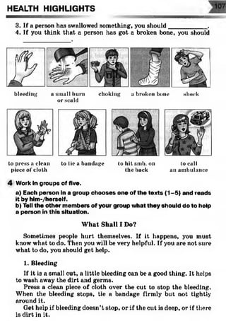 HEALTH HIGHLIGHTS
3. If a person has swallowed something, you should___________ .
4. If you think that a person has got a broken bone, you should
bleeding a small burn choking a broken bone shock
or scald
to press a clean to tie a bandage to hit smb. on to call
piece of cloth the back an ambulance
4 Work in groups of five.
a) Each person in a group chooses one of the texts (1-5) and reads
it by him -/herself.
b) Tell the other members of your group what they should do to help
a person in this situation.
W hat Shall I Do?
Sometimes people hurt themselves. If it happens, you must
know what to do. Then you will be very helpful. If you are not sure
what to do, you should get help.
1. Bleeding
If it is a small cut, a little bleeding can be a good thing. It helps
to wash away the dirt and germs.
Press a clean piece of cloth over the cut to stop the bleeding.
When the bleeding stops, tie a bandage firmly but not tightly
around it.
Get help if bleeding doesn’t stop, or if the cut is deep, or if there
is dirt in it.
 