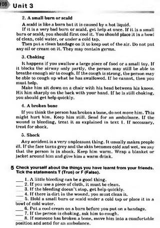 Unit 3
sagMM— i— i— ——vs ■
2. A small bum or scald
A scald is like a burn but it is caused by a hot liquid.
If it is a very bad burn or scald, get help at once. If it is a small
burn or scald, you should first cool it. You should place it in a bowl
of clean, cold water, or under a cold tap.
Then put a clean bandage on it to keep out of the air. Do not put
any oil or cream on it. They may contain germs.
3. Choking
It happens if you swallow a large piece of food or a small toy. If
it blocks the airway only partly, the person may still be able to
breathe enough air to cough. If the cough is strong, the person may
be able to cough up what he has swallowed. If he cannot, then you
must help.
Make him sit down on a chair with his head between his knees.
Hit him sharply on the back with your hand. If he is still choking,
you should get help quickly.
4. A broken bone
If you think the person has broken a bone, do not move him. This
might hurt him. Keep him still. Send for an ambulance. If the
wound is bleeding, treat it as explained in text 1. If necessary,
treat for shock.
5. Shock
Any accident is a very unpleasant thing. t usually makes people
ill. If the face turns grey and the skin becomes cold and wet, we say
that the person is in shock. Keep him warm. Wrap a blanket or
jacket around him and give him a warm drink.
5 Check yourself about the things you have learnt from your friends.
Tick the statem ents T (True) or F (False).
___1. A little bleeding can be a good thing.
___2. If you use a piece of cloth, it must be clean.
___3. If the bleeding doesn’t stop, get help quickly.
___4, If there is dirt in the wound, you must clean it.
___5. Hold a small burn or scald under a cold tap or place it in a
bowl of cold water.
___6. Put a cool cream on a burn before you put on a bandage.
___7. If the person is choking, ask him to cough.
8. If someone has broken a bone, move him into a comfortab
position and send for an ambulance.
 