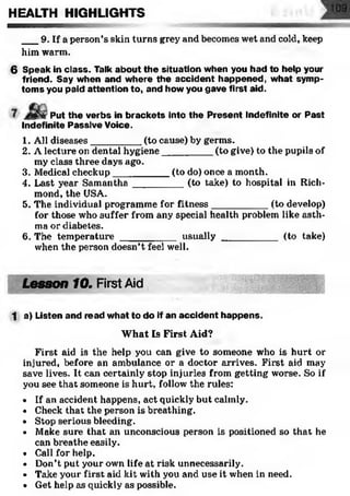 ___9. If a person’s skin turns grey and becomes wet and cold, keep
him warm.
6 Speak in class. Talk about the situation when you had to help your
friend. Say when and where the accident happened, what symp­
toms you paid attention to, and how you gave first aid.
HEALTH HIGHLIGHTS
Put the verbs in brackets into the Present Indefinite or Past
Indefinite Passive Voice.
1. All diseases_________ (to cause) by germs.
2. A lecture on dental hygiene_________ (to give) to the pupils of
my class three days ago.
3. Medical checkup__________ (to do) once a month.
4. Last year Samantha_________ (to take) to hospital in Rich­
mond, the USA.
5. The individual programme for fitness__________ (to develop)
for those who suffer from any special health problem like asth­
ma or diabetes.
6. The temperature __________ usually __________ (to take)
when the person doesn’t feel well.
Lesson 10. First Aid1
1 a) Listen and read what to do if an accident happens.
W hat Is First Aid?
First aid is the help you can give to someone who is hurt or
injured, before an ambulance or a doctor arrives. First aid may
save lives. It can certainly stop injuries from getting worse. So if
you see that someone is hurt, follow the rules:
• If an accident happens, act quickly but calmly.
• Check that the person is breathing.
• Stop serious bleeding.
• Make sure that an unconscious person is positioned so that he
can breathe easily.
• Call for help.
• Don’t put your own life at risk unnecessarily.
• Take your first aid kit with you and use it when in need.
• Get help as quickly as possible.
 