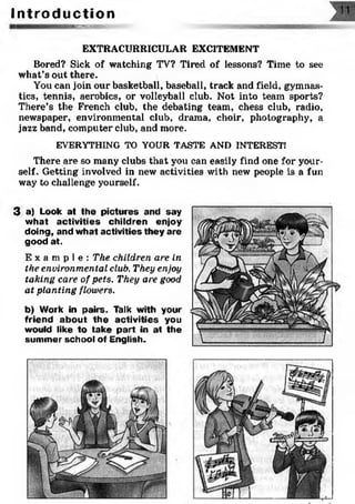 I n t r o d u c t i o n
iw«ro
EXTRACURRICULAR EXCITEMENT
Bored? Sick of watching TV? Tired of lessons? Time to see
what’s out there.
You can join our basketball, baseball, track and field, gymnas­
tics, tennis, aerobics, or volleyball club. Not into team sports?
There’s the French club, the debating team, chess club, radio,
newspaper, environmental club, drama, choir, photography, a
jazz band, computer club, and more.
EVERYTHING TO YOUR TASTE AND INTEREST!
There are so many clubs that you can easily find one for your­
self. Getting involved in new activities with new people is a fun
way to challenge yourself.
3 a) Look at the pictures and say
what activities children enjoy
doing, and what activities they are
good at.
E x a m p l e : The children are in
the environmental club. They enjoy
taking care of pets. They are good
at planting flowers.
b) Work in pairs. Talk with your
friend about the activities you
would like to take part in at the
summer school of English.
 