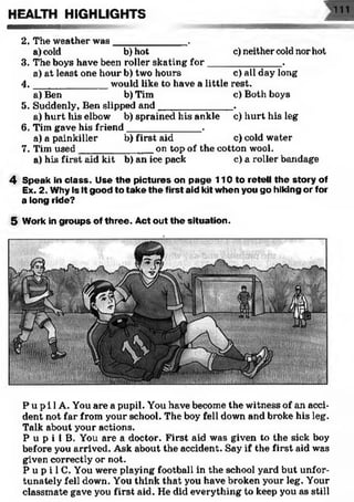 2. The weather was_____________ .
a) cold b) hot c) neither cold nor hot
3. The boys have been roller skating fo r_____________ .
a) at least one hour b) two hours c) all day long
4. __________ would like to have a little rest.
a) Ben b) Tim c) Both boys
5. Suddenly, Ben slipped and______________.
a) hurt his elbow b) sprained his ankle c) hurt his leg
6. Tim gave his friend______________.
a) a painkiller b) first aid c) cold water
7. Tim used______________on top of the cotton wool.
a) his first aid kit b) an ice pack c) a roller bandage
4 Speak in class. Use the pictures on page 1 1 0 to retell the story of
Ex. 2. Why is it good to take the first aid kit when you go hiking or for
a long ride?
5 Work in groups of three. Act out the situation.
HEALTH HIGHLIGHTS 111
P u p i 1A. You are a pupil. You have become the witness of an acci­
dent not far from your school. The boy fell down and broke his leg.
Talk about your actions.
P u p i 1B. You are a doctor. First aid was given to the sick boy
before you arrived. Ask about the accident. Say if the first aid was
given correctly or not.
P u p i 1C. You were playing football in the school yard but unfor­
tunately fell down. You think that you have broken your leg. Your
classmate gave you first aid. He did everything to keep you as still
 