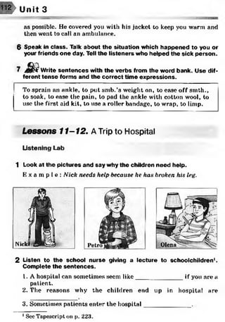 Unit 3
as possible. He covered you with his jacket to keep you warm and
then went to call an ambulance.
6 Speak in class. Talk about the situation which happened to you or
your friends one day. Tell the listeners who helped the sick person.
7 £ ? Write sentences with the verbs from the word bank. Use dif­
ferent tense forms and the correct time expressions.
To sprain an ankle, to put smb.’s weight on, to ease off smth.,
to soak, to ease the pain, to pad the ankle with cotton wool, to
use the first aid kit, to use a roller bandage, to wrap, to limp.
Lessons 11-12. ATrip to Hospital
Listening Lab
1 Look at the pictures and say why the children need help.
E x a m p l e : Nick needs help because he has broken his leg.
2 Listen to the school nurse giving a lecture to schoolchildren1.
Complete the sentences.
1. A hospital can sometimes seem like_____________ if you are a
patient.
2. The reasons why the children end up in hospital are
3. Sometimes patients enter the hospital
1See Tapescri.pt on p. 223.
 