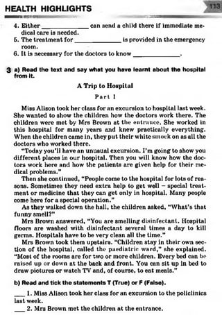 HEALTH HIGHLIGHTS
M M — l» i m i ' V l lililk | ll'll v:V -. ':^J3Z£^SSBBSSM 
4. Either______________can send a child there if immediate me­
dical care is needed.
5. The treatment for______________is provided in the emergency
room.
6. It is necessary for the doctors to know_____________ .
3 a) Read the text and say what you have learnt about the hospital
from it.
A Trip to Hospital
Par t I
Miss Alison took her class for an excursion to hospital last week.
She wanted to show the children how the doctors work there. The
children were met by Mrs Brown at the entrance. She worked in
this hospital for many years and knew practically everything.
When the children came in, they put their white smock on as all the
doctors who worked there.
“Today you'll have an unusual excursion. I’m going to show you
different places in our hospital. Then you will know how the doc­
tors work here and how the patients are given help for their me­
dical problems.”
Then she continued, “People come to the hospital for lots of rea­
sons. Sometimes they need extra help to get well - special treat­
ment or medicine that they can get only in hospital. Many people
come here for a special operation.”
As they walked down the hall, the children asked, “What’s that
funny smell?”
Mrs Brown answered, “You are smelling disinfectant. Hospital
floors are washed with disinfectant several times a day to kill
germs. Hospitals have to be very clean all the time.”
Mrs Brown took them upstairs. “Children stay in their own sec­
tion of the hospital, called the paediatric ward,” she explained.
“Most of the rooms are for two or more children. Every bed can be
raised up or down at the back and front. You can sit up in bed to
draw pictures or watch TV and, of course, to eat meals.”
b) Read and tick th e statem en ts T (True) or P (False).
___1. Miss Alison took her class for an excursion to the policlinics
last week.
2. Mrs Brown met the children at the entrance.
 
