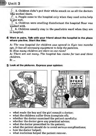 &3SHN5I
r 3. Children didn’t put their white smock on as all the doctors
who worked there.
r 4. People come to the hospital only when they need extra help
toget well.
( 5. Children were smelling disinfectant the hospital floor was
washed with.
T 6. Children usually stay in the paediatric ward when they are
in hospital.
4 Work In pairs. Talk with your friend about the hospital in the place
where you live. Start like this:
A: The new hospital for children was opened in Kyiv two months
ago. It has all necessary equipment to help the patients.
B: How many children are there in one room?
A: There are not many. The hospital has rooms for two and three
children.
B: ...
5 Look at the pictures. Express your opinion:
• what made the boy and the girl consult a doctor;
• what the children suffer from (complain of);
• whether the doctor examined the patient carefully;
• whether the doctor gave any practical advice;
• what the doctor prescribed to the patient;
• what the patient should do to avoid serious complications;
• how the doctor helped;
• what medicines helped the patient recover.
 
