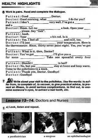 HEALTH HIGHLIGHTS
SS&SSSSiv HSfflLS-
0 Work in pairs. Read and complete the dialogue.
P a t i e n t : Good______________, Doctor.
D o c t o r : Good morning, w hat______________I do for you?
P a t i e n t : I don’t ____________ very well. I’ve got a ___________
and a ____________.
D o c t o r : Hmm. Let me_______________a look. Open your____
_________ , please. Say “Aah”.
P a t i e n t : Aaah.
D o c t o r : Your_______________a bit red. Is i t ______________ ?
P a t i e n t : Yes. I feel all________________and cold, too.
D o c t o r : I’ll ju st_________________your temperature. Here is
the thermometer. Hmm, thirty seven point eight. Yes, you’ve got
a _______________ .
P a t i e n t : What is it, then, Doctor?
D o c t o r : You’ve got___________ . I’ll give you a _____________
for so m e _______________ . Take one spoonful every four
P a t i e n t : Should I ________________in bed?
D o c t o r : No, but you___________ stay at home and keep warm.
Come to the policlinics in a week.
P a t i e n t : Thank you, Doctor. Goodbye!
D o c t o r : Goodbye!
7 Write about your visit to the policlinics. Use the words: to suf­
fer from, to complain of, to recover, to give practical advice, to pre­
vent an illness, to avoid serious complications, to find out, to exa­
mine someone’s eyes, to extract a bad tooth, etc.
a paediatrician a surgeon an ophthalmologist
 