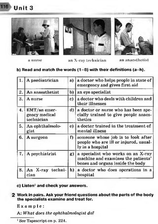 116 Unit 3
mæsmm/mumm
a nurse an X-ray technician an anaesthetist
b) Read and match the words (1-8) with their definitions (a-h).
1. A paediatrician a) a doctor who helps people in state of
emergency and gives first aid
2. An anaesthetist b) an eye specialist
3. A nurse c) a doctor who deals with children and
their illnesses
4. EMT/an emer­
gency medical
technician
d) a doctor or nurse who has been spe­
cially trained to give people anaes­
thetics
5. An ophthalmolo­
gist
e) a doctor trained in the treatment of
mental illness
6. A surgeon f) someone whose job is to look after
people who are ill or injured, usual­
ly in a hospital
7. A psychiatrist g) a specialist who works on an X-ray
machine and examines the patients’
bones and organs inside the body
8. An X-ray techni­
cian
h) a doctor who does operations in a
hospital
c) Listen1and check your answers.
2 Work in pairs. Ask your friend questions about the parts of the body
the specialists examine and treat for.
E x a m p l e :
A: What does the ophthalmologist do?
1 See Tapescript on p. 224.
 