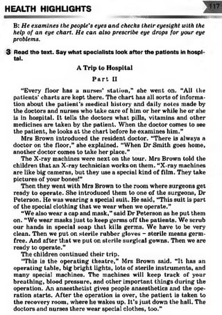 HEALTH HIGHLIGHTS
t-wsvAmm SEES?
B: He examines the people's eyes and checks their eyesight with the
help of an eye chart. He can also prescribe eye drops for your eye
problems.
3 Read the text. Say what specialists look after the patients in hospi
tal.
A Trip to Hospital
P a r t II
“Every floor has a nurses’ station,” she went on. “All the
patients’charts are kept there. The chart has all sorts of informa­
tion about the patient’s medical history and daily notes made by
the doctors and nurses who take care of him or her while he or she
is in hospital. It tells the doctors what pills, vitamins and other
medicines are taken by the patient. When the doctor comes to see
the patient, he looks at the chart before he examines him.”
Mrs Brown introduced the resident doctor. “There is always a
doctor on the floor,” she explained. “When Dr Smith goes home,
another doctor comes to take her place.”
The X-ray machines were next on the tour. Mrs Brown told the
children that an X-ray technician works on them. “X-ray machines
are like big cameras, but they use a special kind of film. They take
pictures of your bones!”
Then they went with Mrs Brown to the room where surgeons get
ready to operate. She introduced them to one of the surgeons, Dr
Peterson. He was wearing a special suit. He said, “This suit is part
of the special clothing that we wear when we operate.”
“We also wear a cap and mask,” said Dr Peterson as he put them
on. “We wear masks just to keep germs off the patients. We scrub
our hands in special soap that kills germs. We have to be very
clean. Then we put on sterile rubber gloves - sterile means germ-
free. And after that we put on sterile surgical gowns. Then we are
ready to operate.”
The children continued their trip.
“This is the operating theatre,” Mrs Brown said. “It has an
operating table, big bright lights, lots of sterile instruments, and
many special machines. The machines will keep track of your
breathing, blood pressure, and other important things during the
operation. An anaesthetist gives people anaesthetics and the ope­
ration starts. After the operation is over, the patient is taken to
the recovery room, where he wakes up. It’s just down the hall. The
doctors and nurses there wear special clothes, too.”
 