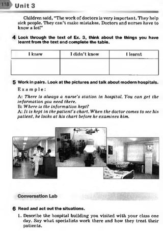 Children said, “The work of doctors is very important. They help
sick people. They can’t make mistakes. Doctors and nurses have to
know a lot!”
4 Look through the text of Ex. 3, think about the things you have
learnt from the text and complete the table.
I knew I didn’t know 1learnt
5 Work in pairs. Look at the pictures and talk about modern hospitals.
E x a m p l e :
A: There is always a nurse's station in hospital. You can get the
information you need there.
B: Where is the information kept?
A: It is kept, in the patient's chart. When the doctor comes to see his
patient, he looks at his chart before he examines him.
6 Read and act out the situations.
1. Describe the hospital building you visited with your class one
day. Say what specialists work there and how they treat their
patients.
 