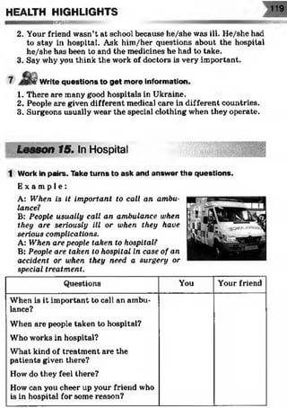 119
WSSSSSW&0&
2. Your friend wasn’t at school because he/she was ill. He/she had
to stay in hospital. Ask him/her questions about the hospital
he/she has been to and the medicines he had to take.
3. Say why you think the work of doctors is very important.
HEALTH HIGHLIGHTS
S S È S S Ï S S
Write questions to get more information.
1. There are many good hospitals in Ukraine.
2. People are given different medical care in different countries.
3. Surgeons usually wear the special clothing when they operate.
Lesson 15. In Hospital
1 Work in pairs. Take turns to ask and answer the questions.
E x a m p l e :
A: When is it important to call an ambu­
lance?
B: People usually call an ambulance when
they are seriously ill or when they have
serious complications.
A: When are people taken to hospital?
B: People are taken to hospital in case of an
accident or when they need a surgery or
special treatment.
Questions You Your friend
When is it important to call an ambu­
lance?
When are people taken to hospital?
Who works in hospital?
What kind of treatment are the
patients given there?
How do they feel there?
How can you cheer up your friend who
is in hospital for some reason?
 