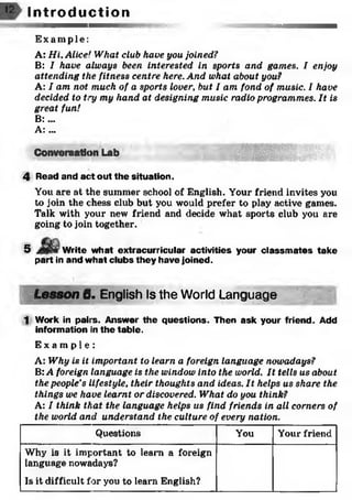 Exampl e:
A: Hi, Alice! What club have you joined?
B: I have always been interested in sports and games. I enjoy
attending the fitness centre here. And what about you?
A: I am not much of a sports lover, but I am fond of music. I have
decided to try my hand at designing music radio programmes. It is
great fun!
B: ...
A: ...
Conversation Lab
4 Read and act out the situation.
You are at the summer school of English. Your friend invites you
to join the chess club but you would prefer to play active games.
Talk with your new friend and decide what sports club you are
going to join together.
5 Write what extracurricular activities your classm ates take
part in and what clubs they have joined.
Lesson 6. English Is the World Language
1 Work in pairs. Answer the questions. Then ask your friend. Add
information in the table.
E x a m p l e :
A: Why is it important to learn a foreign language nowadays?
B: A foreign language is the window into the world. It tells us about
the people’s lifestyle, their thoughts and ideas. It helps us share the
things we have learnt or discovered. What do you think?
A: I think that the language helps us find friends in all corners of
the world and understand the culture of every nation.
I n t r o d u c t i o n
Questions You Your friend
Why is it important to learn a foreign
language nowadays?
Is it difficult for you to learn English?
 