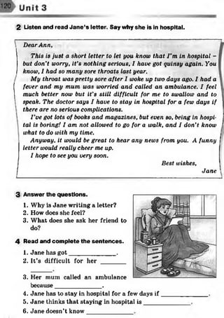 2 Listen and read Jan e’s letter. Say why she is in hospital.
DearAnn,
This is just a short letter to let you know that I ’m in hospital -
but don't worry, it’s nothing serious, I have got quinsy again. You
know, I had so many sore throats last year.
My throat was pretty sore after I woke up two days ago. I had a
fever and my mum was worried and called an ambulance. I feel
much better now but it’s still difficult for me to swallow and to
speak. The doctor says I have to stay in hospital for a few days if
there are no serious complications.
I’ve got lots of books and magazines, but even so, being in hospi­
tal is boring! I am not allowed to go for a walk, and I don’t know
what to do with my time.
Anyway, it would be great to hear any news from you. A funny
letter would really cheer me up.
I hope to see you very soon.
Best wishes,
Jane
3
4
Answer the questions.
1. Why is Jane writing a letter?
2. How does she feel?
3. What does she ask her friend to
do?
Read and complete the sentences.
1. Jane has got______________.
2. It’s difficult for her _______
3.
4.
5.
Her mum called an amlnilance
because______________.
Jane has to stay in hospital for a few days if
Jane thinks that staying in hospital is ____
6. Jane doesn’t know
 