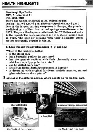 HEALTH HIGHLIGHTS
b) Look through the advertisem ents (1-3) and say:
Which of the medicinal baths:
• is the oldest one?
• has a beautiful park on its territory?
• has the open-air sections with their pleasantly warm waters
which are equally popular in winter?
• can be visited every day?
• one of the largest bathing complexes in Europe?
• is decorated with original furniture, artistic mosaics, stained
glass windows and sculptures?
3 a) Look at the pictures and say where people go for medical care.
the Medical Care Centre
a hospital
the Medicinal Spa Bath
the policlinics
Szechenyi Spa Baths
XIV, Allatkerti ut 11
Tel.: 363-3210
Men’s and women’s thermal baths, swimming pool
Op e n : daily 6 a.m.-7 p.m. (October-April: 6 a.m.-5 p.m.)
One of the largest bathing complexes in Europe, the premier
medicinal bath of Pest. Its thermal springs were discovered in
1879. They are the deepest and hottest (74-75 C) thermal wells
in the capital. The baths were built in 1913, the swimming pool
in 1927. The open-air sections with their pleasantly warm
waters are equally popular in winter.
 