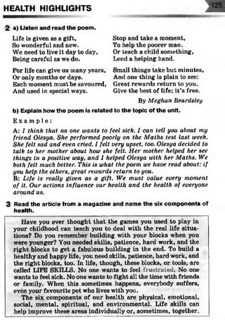 HEALTH HIGHLIGHTS
2 a) Listen and read the poem.
Life is given as a gift,
So wonderful and new.
We need to live it day to day,
Being careful as we do.
For life can give us many years,
Or only months or days.
Each moment must be savoured,
And used in special ways.
Stop and take a moment,
To help the poorer man.
Or teach a child something,
Lend a helping hand.
Small things take but minutes,
And one thing is plain to see:
Great rewards return to you.
Give the best of life; it’s free.
By Meghan Beardsley
b) Explain how the poem is related to the topic of the unit.
E x a m p l e :
A: I think that no one wants to feel sick. I can tell you about my
friend Olesya. She performed poorly on the Maths test last week.
She felt sad and even cried. I felt very upset, too. Olesya decided to
talk to her mother about how she felt. Her mother helped her see
things in a positive way, and I helped Olesya with her Maths. We
both felt much better. This is what the poem we have read about: if
you help the others, great rewards return to you.
B: Life is really given as a gift. We must value every moment
of it. Our actions influence our health and the health of everyone
around us.
3 Read the article from a magazine and name the six com ponents of
health.
Have you ever thought that the games you used to play in
your childhood can teach you to deal with the real life situa­
tions? Do you remember building with your blocks when you
were younger? You needed skills, patience, hard work, and the
right blocks to get a fabulous building in the end. To build a
healthy and happy life, you need skills, patience, hard work, and
the right blocks, too. In life, though, these blocks, or tools, are
called LIFE SKILLS. No one wants to feel frustrated. No one
wants to feel sick. No one wants to fight all the time with friends
or family. When this sometimes happens, everybody suffers,
even your favourite pet who lives with you.
The six components of our health are physical, emotional,
social, mental, spiritual, and environmental. Life skills can
help improve these areas individually or, sometimes, together.
 