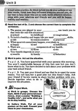 >S£$&25SHHHI
It just takes practice. So think before you do your actions or say
your words, think how they influence everyone around you, do
our best to help those who are in need, build effective relation­
ships with your relatives and friends and you will be happy,
healthy and wealthy.
Read the text of Ex. 2 and choose the correct item to complete the
sentences.
1. The games you played in your can teach you to
deal with the real-life situations,
a) school b) childhood c)imaginatio
2. To build a healthy and happy life you need__________ skills.
a) life b) communicative c) practical
3. When quarrels sometimes happen, everybody is ___________ .
a) happy b) sad c) indifferent
4. There are____________ components of our health.
a) two b) three c) six
5. Your health depends on your______________.
a) wealth b) family c) behaviour
Work in pairs. Act out the situation.
P u p i l A. You have quarrelled with your parents this morning.
You aren’t comfortable because of this fact now but you don’t
know what to do. You have decided to talk about your problem with
your best school friend.
P u p i l B. You met your friend and see that he is upset for some
reason. You tell him/her a good joke but this doesn’t help. Ask
your friend if he/she wants to share his/her problem with you.
Decide together what to do to
improve the situation.
6 Project Work.
a) Work in groups. Discuss the
topic, think of your personal expe­
rience, draw a poster “Building a
Healthy Life”, and write what you
do to stay healthy.
b) Gallery Walk. Put all your
posters on the wall. Present your
ideas to your classm ates.
/ H E A L T H Y X
V^LJFESTYLE^y
 