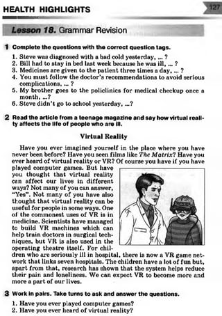 Revision
1 Complete the questions with the correct question tags.
1. Steve was diagnosed with a bad cold yesterday,... ?
2. Bill had to stay in bed last week because he was ill, ... ?
3. Medicines are given to the patient three times a day, ... ?
4. You must follow the doctor’s recommendations to avoid serious
complications, ... ?
5. My brother goes to the policlinics for medical checkup once a
month, ...?
6. Steve didn’t go to school yesterday, ...?
2 Read the article from a teenage magazine and say how virtual reali­
ty affects the life of people who are ill.
Virtual Reality
Have you ever imagined yourself in the place where you have
never been before? Have you seen films like The Matrix? Have you
ever heard of virtual reality or VR? Of course you have if you have
played computer games. But have
you thought that virtual reality
can affect our lives in different
ways? Not many of you can answer,
“Yes”. Not many of you have also
thought that virtual reality can be
useful for people in some ways. One
of the commonest uses of VR is in
medicine. Scientists have managed
to build VR machines which can
help train doctors in surgical tech­
niques, but VR is also used in the
operating theatx*e itself. For chil­
dren who are seriously ill in hospital, there is now a VR game net­
work that links seven hospitals. The children have a lot of fun but,
apart from that, research has shown that the system helps reduce
their pain and loneliness. We can expect VR to become more and
more a part of our lives.
3 Work in pairs. Take turns to ask and answer the questions.
1. Have you ever played computer games?
2. Have you ever heard of virtual reality?
HEALTH HIGHLIGHTS
Irammar
 