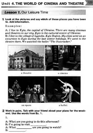 Unit 4 .THE WORLD OF CINEMA AND THEATRE
H
Lesson 1. Our Leisure Time
1 Look at the pictures and say which of these places you have been
to. Add information.
E x am p le s:
A: I live in Kyiv, the capital of Ukraine. There are many cinemas
and theatres in our city. Kyiv is the cultural centre of Ukraine.
B: I live in the village of Lypivka, Kyiv Region. My class went on an
excursion to Kyiv during the last winter holidays. We went, to the
theatre there. We watched the ballet “The Nutcracker."
a theatre a cinema
an opera a ballet
2 Work in pairs. Talk with your friend about your plans for the week­
end. Use the words from Ex. 1.
1.
A: What are you going to do this afternoon?
B: I’m going to v isit__________.
A: W hat__________ are you going to watch?
B:
 