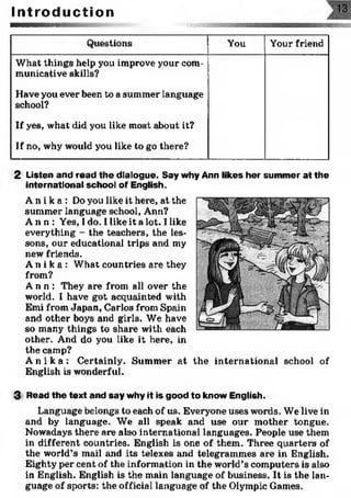I n t r o d u c t i o n
Questions You Your friend
What things help you improve your com­
municative skills?
Have you ever been to a summer language
school?
If yes, what did you like most about it?
If no, why would you like to go there?
2 Listen and read the dialogue. Say why Ann likes her summer at the
international school of English.
A n i k a : Do you like it here, at the
summer language school, Ann?
A n n : Yes, I do. 1like it a lot. I like
everything - the teachers, the les­
sons, our educational trips and my
new friends.
A n i k a : What countries are they
from?
A n n : They are from all over the
world. I have got acquainted with
Emi from Japan, Carlos from Spain
and other boys and girls. We have
so many things to share with each
other. And do you like it here, in
the camp?
A n i k a : Certainly. Summer at the international school of
English is wonderful.
3 Read the text and say why it is good to know English.
Language belongs to each of us. Everyone uses words. We live in
and by language. We all speak and use our mother tongue.
Nowadays there are also international languages. People use them
in different countries. English is one of them. Three quarters of
the world’s mail and its telexes and telegrammes are in English.
Eighty per cent of the information in the world’s computers is also
in English. English is the main language of business. It is the lan­
guage of sports: the official language of the Olympic Games.
 