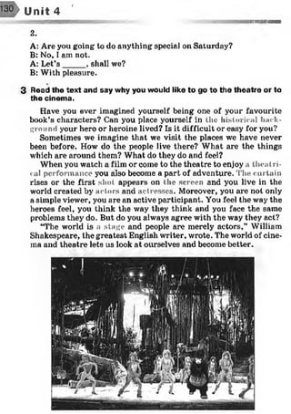 r
Unit 4
:> ^ i-- 'rt»"itt.h i
2.
A: Are you going to do anything special on Saturday?
B: No, I am not.
A: Let’s _____, shall we?
B: With pleasure.
3 Read the text and say why you would like to go to the theatre or to
the cinema.
Have you ever imagined yourself being one of your favourite
book’s characters? Can you place yourself in the historical back­
ground your hero or heroine lived? Is it difficult or easy for you?
Sometimes we imagine that we visit the places we have never
been before. How do the people live there? What are the things
which are around them? What do they do and feel?
When you watch a film or come to the theatre to enjoy a theatri­
cal performance you also become a part of adventure. The curtain
rises or the first shot appears on the screen and you live in the
world created by actors and actresses. Moreover, you are not only
a simple viewer, you are an active participant. You feel the way the
heroes feel, you think the way they think and you face the same
problems they do. But do you always agree with the way they act?
“The world is a stage and people are merely actors,” William
Shakespeare, the greatest English writer, wrote. The world of cine­
ma and theatre lets us look at ourselves and become better.
 