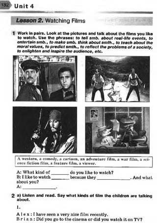 m m unit 4
— —nmmiiiim
Lesson 2. Watching Films
1 Work in pairs. Look at the pictures and talk about the films you like
to watch. Use the phrases: fo tell smb. about real-life events, to
entertain smb., to make smb. think about smth., to teach about the
moral values, to predict smth., to reflect the problems of a society,
to enlighten and inspire the audience, etc.
A western, a comedy, a cartoon, an adventure film, a war film, a sci­
ence fiction film, a feature film, a viewer.
A: What kind o f_______ do you like to watch?
B: I like to watch_______ because they______________ . And what
about you?
A:
2 a) Listen and read. Say what kinds of film the children are talking
about.
1.
A 1e x : I have seen a very nice film recently.
B r i a n : Did you go to the cinema or did you watch it on TV?
 
