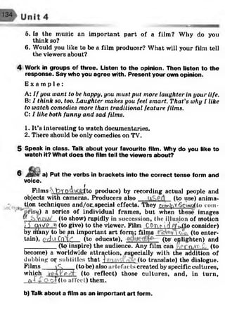•93?s
5. Is the music an important part of a film? Why do you
think so?
6. Would you like to be a film producer? What will your film tell
the viewers about?
4 Work in groups of three. Listen to the opinion. Then listen to the
response. Say who you agree with. Present your own opinion.
E x a m p l e :
A: I f you want to be happy, you m ust put more laughter in your life.
B: I think so, too. Laughter makes you feel smart. That's why I like
to watch comedies more than traditional feature films.
C: I like both funny and sad films.
1. It’s interesting to watch documentaries.
2. There should be only comedies on TV.
5 Speak in class. Talk about your favourite film. Why do you like to
watch it? What does the film tell the viewers about?
6 a) Put the verbs in brackets into the correct tense form and
voice.
Films ; bTO<Wljdfto produce) by recording actual people and
objects witn cameras. Producers also (to use) anima-
- tion techniques and/or_special effects. They f.n ^ r'S g W lo com-
’ Uprise) a series of individual frames, but when these images
™ e (to show) rapidly in succession, the illusion of motion
)S aw e n (to give) to the viewer. Film COtAMfj PjrivTto consider)
by nfany to be an important art form; films o',, (to enter­
tain), pdu CftAf (to educate), (to enlighten) and
_________ (to inspire) the audience. Any film can f-tProAv.C- (to
become) a worldwide attraction, especially with the addition of
dubbing or subtitles that ■) (to translate) the dialogue.
Films jC. (to be) also artefacts created by specific cultures,
which y p (to reflect) those cultures, and, in turn,
n T-Co cf (to affee 1) them.
b) Talk about a film as an important art form.
 