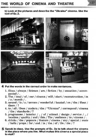 THE WORLD OF CINEMA AND THEATRE
■■■llllllllllimiliirni' <-;■rg&xsæesœsiiimni■
b) Look at the pictures and describe the “Ukraina” cinema. Use the
text of Ex.2.
4 F'ut the words in the correct order to make sentences.
1. films / always / Science / are / fiction / by / sensation / accom­
panied / .
2. The / local / of / our / cinema / will / start / reconstruction / in
/ a / month / .
3. second / Is / a / terrace / wonderful / located / on / the / floor /
there / ?
4. to / all / Does / modern / the / “Ukraina” / correspond / cinema
/ the / standards / ?
5. programme / interior / , / of / attract / design / service / , /
location / quality / and / this / The / audience / to / cinema / .
6. drinks / the / popcorn / feature / cinema / any / special / seats
/ halls / props / for / and / in / the / of / Do / the / ?
5 Speak in class. Use the prompts of Ex. 3a to talk about the cinema
in the place where you live. What makes this cinema a special place
to visit?
 