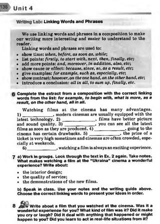 Writing Lab: Linking Words and Phrases
We use linking words and phrases in a composition to make
our writing more interesting and easier to understand to the
reader.
Linking words and phrases are used to:
• show time: when, before, as soon as, while;
• list points: firstly, to start with, next, then, finally, etc;
• add more points: and, moreover, in addition, also, etc;
• show cause or effect: because, since, so, as a result, etc;
• give examples: for example, such as, especially, etc;
• show contrast: however, on the one hand, on the other hand, etc;
• introduce a conclusion: all in all, to sum up, finally, etc.
g Complete the extract from a composition with the correct linking
words from the list: for example, to begin with, what is more, as a
result, on the other hand, all in all.
Watching films at the cinema has many advantages.
1)____________ , modern cinemas are usually equipped with the
latest technology. 2 ) _____________ , films have better picture
and sound quality. 3 ) ____________ , you can see all the latest
films as soon as they are produced. 4)____________ , going to the
cinema has certain drawbacks. 5 )____________ , the price of a
ticket is very high sometimes and cinemas are often crowded, espe­
cially at weekends.
6)____________, watching a film is always an exciting experience.
7 a) Work in groups. Look through the text in Ex. 2 again. Take notes.
What makes watching a film at the “Ukraina” cinema a wonderful
experience? Write about:
• the interior design;
• the quality of service;
• the demonstrations of the new films.
b) Speak in class. Use your notes and the writing guide above.
Choose the correct linking words to present your ideas in order.
8 J 8 S Write about a film that you watched at the cinema. Was it a
wonderful experience for you? What kind of film was it? Did it make
you cry or laugh? Did it deal with anything that happened or might
happen to you? Did you learn to act in real-life situations from it?
 