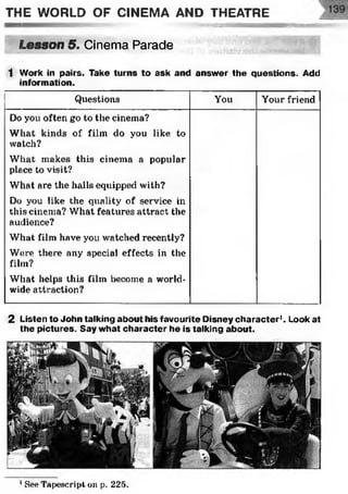THE WORLD OF CINEMA AND THEATRE
3 £33 ytffyiagyrayv« <•-•■
Lesson 5. Cinema Parade ■ :
•;•;WiSvJWÿSs
1 Work in pairs. Take turns to ask and answer the questions. Add
information.
Questions You Your friend
Do you often go to the cinema?
What kinds of film do you like to
watch?
What makes this cinema a popular
place to visit?
What are the halls equipped with?
Do you like the quality of service in
this cinema? What features attract the
audience?
What film have you watched recently?
Were there any special effects in the
film?
What helps this film become a world­
wide attraction?
2 Listen to John talking about his favourite Disney character1. Look at
the pictures. Say what character he is talking about.
1SeeTapeseript oil p. 225.
 