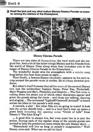 140 Unit 4
3 Read the text and say what makes Disney Cinema Parade so popu­
lar among the visitors of the Disneyland.
Disney Cinema Parade
There are two sides of filmmaking: the hard work and the ma­
gical fun. And a lot of the latter brings Mickey and his friends from
the world of Disney films along when they introduce you to the
magic of Disney Cinema Parade in the Disneyland ...
The wonderful music sets the atmosphere with a catchy song
long before the first float comes in sig h t...
Then Goofy, a famous Disney character, appears on his cart ra­
cing around the parade route in circles. He is a busy director/pro-
ducer.
But what’s that? It seems that all the stars of the current Disney
hits join the production: Captain Nemo, Peter Pan, Tinkerbell,
Mary Poppins and Bert, Pinocchio and Gepetto ... The film strip is
rolling down the street out of which other characters appear and
greet the guests along the route - and those are talking, dancing
and singing ... The command “Lights!!! Camera!!! Action!!!” is heard
across the place in the parade’s wild song.
A camera, a star - but what film are we going to make? A look
into the script should help ... and to a loud lion’s roar up opens a
giant book revealing the opening scene “Circle of Life” from
Disney’s “The Lion King”!
... A good film is always fun, but even more fun is to join the
action. During each of the regular stops of the parade guests are
invited to help the production team create the new Disney story....
“Disneyland will live as long as people’s imagination,” Walt
Disney once said. What can we add to that?
 