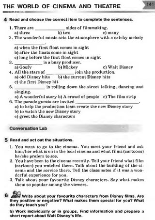 THE WORLD OF CINEMA AND THEATRE
— i n i m im iw it h)r i i i i v I
4 Head and choose the correct item to com plete the sentences.
1. There are____________ sides of filmmaking.
a) three b) two c) many
2. The wonderful music sets the atmosphere with a catchy melody
a) when the first float comes in sight
b) after the floats come in sight
c) long before the first float comes in sight
3 . __________ is a busy producer.
a) Goofy b) Mickey c) Walt Disney
4. All the stars o f___________ join the production.
a) old Disney hits b) the current Disney hits
c) the first Disney hit
5 . ___________ is rolling down the street talking, dancing and
singing.
a) A wonderful story b) A crowd of people c) The film strip
6. The parade guests are invited__________________________ .
a) to help the production team create the new Disney story
b) to watch the new Disney story
e) greet the Disney characters
(Conversation Lab
5 Head and act out the situations.
1. You want to go to the cinema. You meet your friend and ask
him/her what is on in the local cinema and what films (cartoons)
he/she prefers to see.
3. You have been to the cinema recently. Tell your friend what film
(cartoon) you watched there. Talk about the building of the ci­
nema and the service there. Tell the classmates if it was a won­
derful experience for you.
3. Talk about your favourite Disney characters. Say what makes
them so popular among the viewers.
6 j W r i t e about your favourite characters from Disney films. Are
they positive or negative? What m akes them special for you? What
do they teach you?
b) Work individually or in groups. Find information and prepare a
short report about Walt Disney’s life.
 