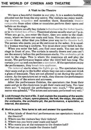 THE WORLD OF CINEMA AND THEATRE
A Visit to the Theatre
We have a beautiful theatre in our city. It is a modern building
situated not far from the city centre. The visitors can enjoy watch­
ing dramas, tragedies and comedies there. Sometimes theatre
companies from other cities or countries perform their opera and
ballets on its stage.
The visitors usually buy tickets beforehand in the ticket booths
or in the ticket box offices. Theatrical shows usually start at 7 p.m.
When you go in, you enter the foyer, then you come to the cloak­
room, where we leave our coats and hats. You can also take opera
glasses there. After that you follow your way to the theatre hall.
The person who meets you at the entrance is the usher. It is usual­
ly a woman wearing a uniform. You must show your ticket to her.
When you enter the hall, you find your seats. You can see the
stage in front of you. The curtain is usually drawn and you can’t
see the scenery before the performance starts. The orchestra pit is
next to the stage. This is where the musicians sit and play the
music. The performance begins after the third bell has rung. The
curtain goes up and you become a spectator. If the spectators enjoy
the performance, they break into applause:.
The interval starts when the lights go up. The spectators leave
their seats and go to the buffet where they can eat a cake and drink
a glass of lemonade. They are not allowed to eat during the perfor­
mance. As the spectators eat or walk, they discuss the performance
and the play of the actors and actresses.
After the performance finishes, the spectators rise from their
seats and go to the cloakroom to get their coats and hats. You hear
them say: “I enjoyed the performance very much,” “The perfor­
mance was splendid,” “The actors and actresses performed very well."
3 Look through the text of Ex. 2 and explain the meaning of the words:
a ticket booth, a foyer, opera glasses, the hall, the stage, the usher,
the orchestra, the orchestra pit, the performance, a spectator, an
interval, the scenery.
4 Work in pairs. Take turns to ask and answer the questions.
1. What kinds of theatrical performances can spectators watch at
the theatre?
2. Where can the visitors buy their tickets?
3. Where can you leave your coats and hats?
4. Who meets you at the entrance to the theatre hall?
5. What can you see inside the theatre hall?
 