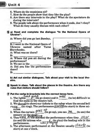 lEsM U nit 4
-sia n w M n
6. Where do the musicians sit?
7. How do the people show that they like the play?
8. Are there any intervals in the play? What do the spectators do
during the intervals?
9. The people talk about the performance when it ends, don’t they?
What do they usually discuss with each other?
5 a) Read and complete the dialogue “In the National Opera of
Ukraine”.
A: Where did you go last Sunday,
_________?
B: I went to the National Opera of
Ukraine named after Taras
Shevchenko.
A: What was on there?
B:____________________ .
A: Where did you sit during the
performance?
B: We sat in th e_____________ .
A: Did you like the performance
there?
B:_____________________ .
b) Act out similar dialogues. Talk about your visit to the local the­
atre.
6 Speak in class. Talk about the places in the theatre. Are there any
rules that visitors should follow?
7 Put the verbs in brackets into the correct tense form.
1. The lights E H to;ogo down) and it WClS
(to be) difficult to
find the seats in the theatre hall.
2. We$W&sl(to show) our tickets to the usher when the second bell
t'gjiq (to ring). The performance$tW4&L(to start) in three mi­
nutes. AiTWC. MP
3. When the curtain (to go up), you can 5CC (to see) the
scenery on the stage.:..«.
4. They wgUS ^ (fom scfe) the performance when they
(to see) the actress who____ _6 (toplay) the leading role in the
performance. wCLZ ,
5. The afternoon performance at the theatre usually VS
start) at one o’clock.
(to
 