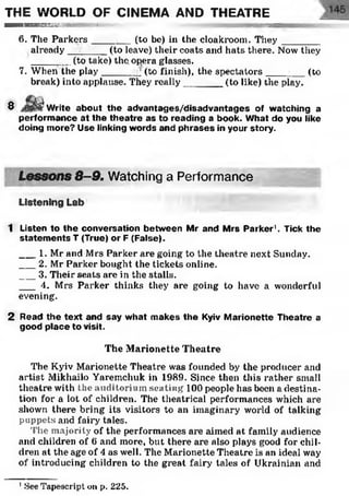 THE WORLD OF CINEMA AND THEATRE
■ ■ ■ ■ ■ ■ № № № T ' T H i l l l l l M — i
6. The Parkers____ (to be) in the cloakroom. They __________
already______ (to leave) their coats and hats there. Now they
____ r_ (to take) the. opera glasses.
7. When the play_______] (to finish), the spectators_______ (to
break) into applause. They really_______ (to like) the play.
â.
8 w rite about the advantages/disadvantages of watching a
perform ance at the th eatre as to reading a book. What do you like
doing m ore? Use linking words and phrases in your story.
Lessons 8-9. Watching a Performance
Listening Lab
1 Listen to the conversation between Mr and Mrs Parker1. Tick the
statem ents T (True) or F (False).
___1. Mr and Mrs Parker are going to the theatre next Sunday.
___2. Mr Parker bought the tickets online.
___3. Their seats are in the stalls.
___ 4. Mrs Parker thinks they are going to have a wonderful
evening.
2 Read the text and say what makes the Kyiv Marionette Theatre a
good place to visit.
The Marionette Theatre
The Kyiv Marionette Theatre was founded by the producer and
artist Mikhailo Yaremchuk in 1989. Since then this rather small
theatre with the auditorium seating 100 people has been a destina­
tion for a lot of children. The theatrical performances which are
shown there bring its visitors to an imaginary world of talking
puppets and fairy tales.
The majority of the performances are aimed at family audience
and children of 6 and more, but there are also plays good for chil­
dren at the age of 4 as well. The Marionette Theatre is an ideal way
of introducing children to the great fairy tales of Ukrainian and
1See Tapescripton p. 225.
 